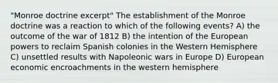 "Monroe doctrine excerpt" The establishment of the Monroe doctrine was a reaction to which of the following events? A) the outcome of the war of 1812 B) the intention of the European powers to reclaim Spanish colonies in the Western Hemisphere C) unsettled results with Napoleonic wars in Europe D) European economic encroachments in the western hemisphere