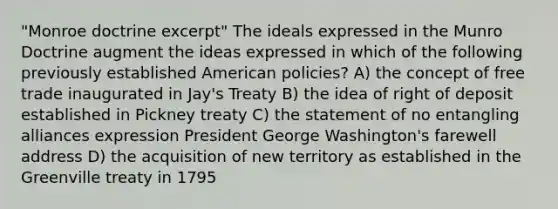 "Monroe doctrine excerpt" The ideals expressed in the Munro Doctrine augment the ideas expressed in which of the following previously established American policies? A) the concept of free trade inaugurated in Jay's Treaty B) the idea of right of deposit established in Pickney treaty C) the statement of no entangling alliances expression President George Washington's farewell address D) the acquisition of new territory as established in the Greenville treaty in 1795