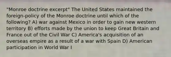 "Monroe doctrine excerpt" The United States maintained the foreign-policy of the Monroe doctrine until which of the following? A) war against Mexico in order to gain new western territory B) efforts made by the union to keep Great Britain and France out of the Civil War C) America's acquisition of an overseas empire as a result of a war with Spain D) American participation in World War I