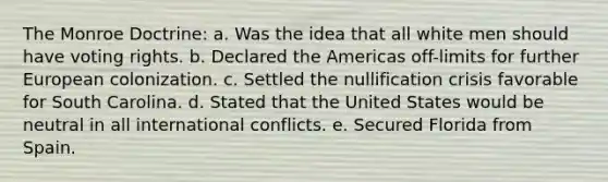 The Monroe Doctrine: a. Was the idea that all white men should have voting rights. b. Declared the Americas off-limits for further European colonization. c. Settled the nullification crisis favorable for South Carolina. d. Stated that the United States would be neutral in all international conflicts. e. Secured Florida from Spain.