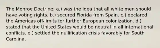 The Monroe Doctrine: a.) was the idea that all white men should have voting rights. b.) secured Florida from Spain. c.) declared the Americas off-limits for further European colonization. d.) stated that the United States would be neutral in all international conflicts. e.) settled the nullification crisis favorably for South Carolina.