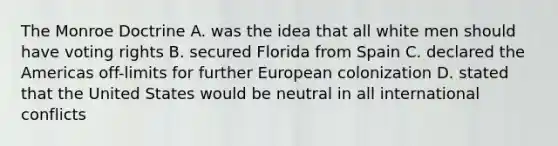 The Monroe Doctrine A. was the idea that all white men should have voting rights B. secured Florida from Spain C. declared the Americas off-limits for further European colonization D. stated that the United States would be neutral in all international conflicts