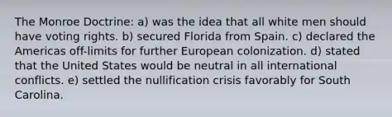 The Monroe Doctrine: a) was the idea that all white men should have voting rights. b) secured Florida from Spain. c) declared the Americas off-limits for further European colonization. d) stated that the United States would be neutral in all international conflicts. e) settled the nullification crisis favorably for South Carolina.