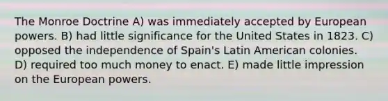 The Monroe Doctrine A) was immediately accepted by European powers. B) had little significance for the United States in 1823. C) opposed the independence of Spain's Latin American colonies. D) required too much money to enact. E) made little impression on the European powers.