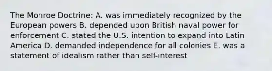 The Monroe Doctrine: A. was immediately recognized by the European powers B. depended upon British naval power for enforcement C. stated the U.S. intention to expand into Latin America D. demanded independence for all colonies E. was a statement of idealism rather than self-interest