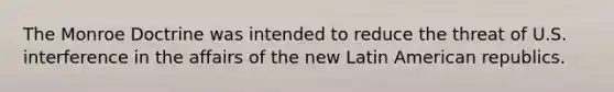 The Monroe Doctrine was intended to reduce the threat of U.S. interference in the affairs of the new Latin American republics.
