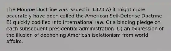 The Monroe Doctrine was issued in 1823 A) it might more accurately have been called the American Self-Defense Doctrine B) quickly codified into international law. C) a binding pledge on each subsequent presidential administration. D) an expression of the illusion of deepening American isolationism from world affairs.