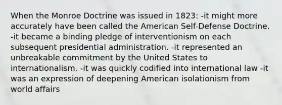 When the Monroe Doctrine was issued in 1823: -it might more accurately have been called the American Self-Defense Doctrine. -it became a binding pledge of interventionism on each subsequent presidential administration. -it represented an unbreakable commitment by the United States to internationalism. -it was quickly codified into international law -it was an expression of deepening American isolationism from world affairs