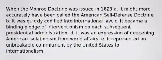 When the Monroe Doctrine was issued in 1823 a. it might more accurately have been called the American Self-Defense Doctrine. b. it was quickly codified into international law. c. it became a binding pledge of interventionism on each subsequent presidential administration. d. it was an expression of deepening American isolationism from world affairs. e. it represented an unbreakable commitment by the United States to internationalism.