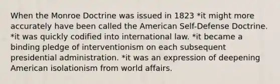 When the Monroe Doctrine was issued in 1823 *it might more accurately have been called the American Self-Defense Doctrine. *it was quickly codified into international law. *it became a binding pledge of interventionism on each subsequent presidential administration. *it was an expression of deepening American isolationism from world affairs.