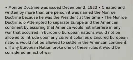 • Monroe Doctrine was issued December 2, 1823 • Created and written by more than one person it was named the Monroe Doctrine because he was the President at the time • The Monroe Doctrine: o Attempted to separate Europe and the American continent by assuring that America would not interfere in any war that occurred in Europe o European nations would not be allowed to intrude upon any current colonies o Ensured European nations would not be allowed to settle in the American continent o If any European Nation broke one of these rules it would be considered an act of war