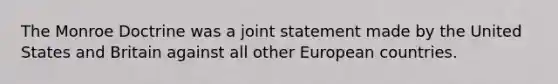 The Monroe Doctrine was a joint statement made by the United States and Britain against all other European countries.