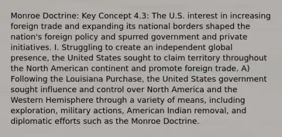 Monroe Doctrine: Key Concept 4.3: The U.S. interest in increasing foreign trade and expanding its national borders shaped the nation's foreign policy and spurred government and private initiatives. I. Struggling to create an independent global presence, the United States sought to claim territory throughout the North American continent and promote foreign trade. A) Following the Louisiana Purchase, the United States government sought influence and control over North America and the Western Hemisphere through a variety of means, including exploration, military actions, American Indian removal, and diplomatic efforts such as the Monroe Doctrine.