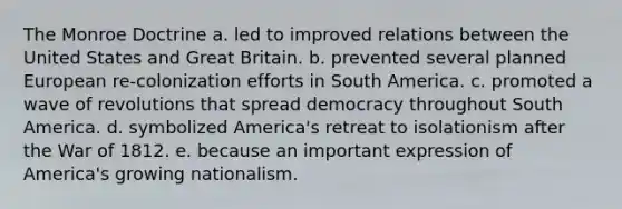 The Monroe Doctrine a. led to improved relations between the United States and Great Britain. b. prevented several planned European re-colonization efforts in South America. c. promoted a wave of revolutions that spread democracy throughout South America. d. symbolized America's retreat to isolationism after the War of 1812. e. because an important expression of America's growing nationalism.