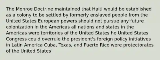 The Monroe Doctrine maintained that Haiti would be established as a colony to be settled by formerly enslaved people from the United States European powers should not pursue any future colonization in the Americas all nations and states in the Americas were territories of the United States he United States Congress could overrule the president's foreign policy initiatives in Latin America Cuba, Texas, and Puerto Rico were protectorates of the United States