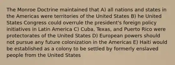 The Monroe Doctrine maintained that A) all nations and states in the Americas were territories of the United States B) he United States Congress could overrule the president's foreign policy initiatives in Latin America C) Cuba, Texas, and Puerto Rico were protectorates of the United States D) European powers should not pursue any future colonization in the Americas E) Haiti would be established as a colony to be settled by formerly enslaved people from the United States