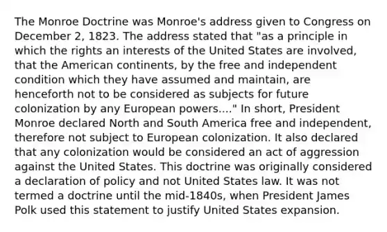 The Monroe Doctrine was Monroe's address given to Congress on December 2, 1823. The address stated that "as a principle in which the rights an interests of the United States are involved, that the American continents, by the free and independent condition which they have assumed and maintain, are henceforth not to be considered as subjects for future colonization by any European powers...." In short, President Monroe declared North and South America free and independent, therefore not subject to European colonization. It also declared that any colonization would be considered an act of aggression against the United States. This doctrine was originally considered a declaration of policy and not United States law. It was not termed a doctrine until the mid-1840s, when President James Polk used this statement to justify United States expansion.