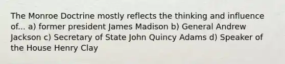 The Monroe Doctrine mostly reflects the thinking and influence of... a) former president James Madison b) General Andrew Jackson c) Secretary of State John Quincy Adams d) Speaker of the House Henry Clay