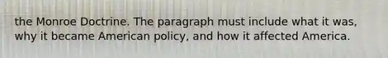 the Monroe Doctrine. The paragraph must include what it was, why it became American policy, and how it affected America.