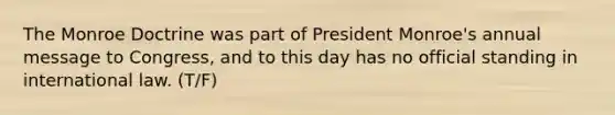 The Monroe Doctrine was part of President Monroe's annual message to Congress, and to this day has no official standing in international law. (T/F)