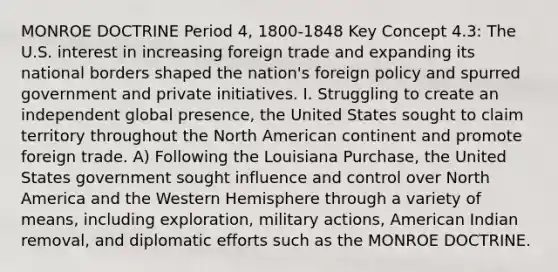 MONROE DOCTRINE Period 4, 1800-1848 Key Concept 4.3: The U.S. interest in increasing foreign trade and expanding its national borders shaped the nation's foreign policy and spurred government and private initiatives. I. Struggling to create an independent global presence, the United States sought to claim territory throughout the North American continent and promote foreign trade. A) Following the Louisiana Purchase, the United States government sought influence and control over North America and the Western Hemisphere through a variety of means, including exploration, military actions, American Indian removal, and diplomatic efforts such as the MONROE DOCTRINE.