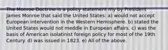 The Monroe Doctrine is a policy statement my by President James Monroe that said the United States: a) would not accept European intervention in the Western Hemisphere. b) stated the United States would not meddle in European affairs. c) was the basis of American isolatinist foreign policy for most of the 19th Century. d) was issued in 1823. e) All of the above.