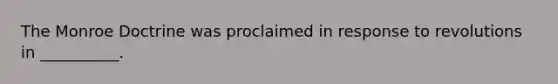 The Monroe Doctrine was proclaimed in response to revolutions in __________.