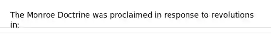 The Monroe Doctrine was proclaimed in response to revolutions in: