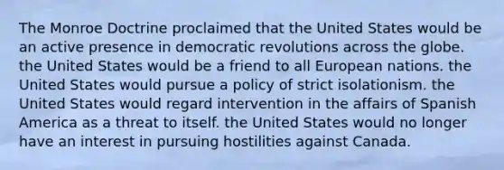 The Monroe Doctrine proclaimed that the United States would be an active presence in democratic revolutions across the globe. the United States would be a friend to all European nations. the United States would pursue a policy of strict isolationism. the United States would regard intervention in the affairs of Spanish America as a threat to itself. the United States would no longer have an interest in pursuing hostilities against Canada.