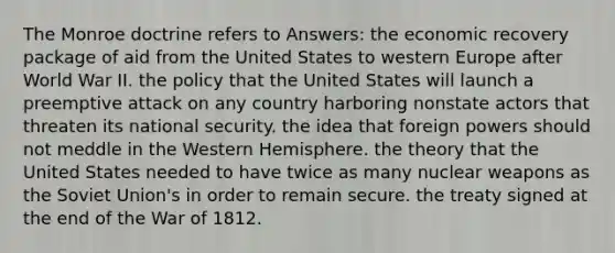 The Monroe doctrine refers to Answers: the economic recovery package of aid from the United States to western Europe after World War II. the policy that the United States will launch a preemptive attack on any country harboring nonstate actors that threaten its national security. the idea that foreign powers should not meddle in the Western Hemisphere. the theory that the United States needed to have twice as many nuclear weapons as the Soviet Union's in order to remain secure. the treaty signed at the end of the War of 1812.