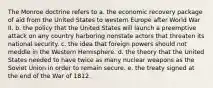 The Monroe doctrine refers to a. the economic recovery package of aid from the United States to western Europe after World War II. b. the policy that the United States will launch a preemptive attack on any country harboring nonstate actors that threaten its national security. c. the idea that foreign powers should not meddle in the Western Hemisphere. d. the theory that the United States needed to have twice as many nuclear weapons as the Soviet Union in order to remain secure. e. the treaty signed at the end of the War of 1812.