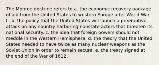 The Monroe doctrine refers to a. the economic recovery package of aid from the United States to western Europe after World War II. b. the policy that the United States will launch a preemptive attack on any country harboring nonstate actors that threaten its national security. c. the idea that foreign powers should not meddle in the Western Hemisphere. d. the theory that the United States needed to have twice as many nuclear weapons as the Soviet Union in order to remain secure. e. the treaty signed at the end of the War of 1812.