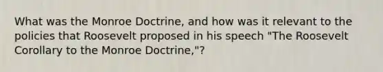 What was the Monroe Doctrine, and how was it relevant to the policies that Roosevelt proposed in his speech "The Roosevelt Corollary to the Monroe Doctrine,"?