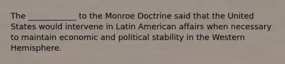 The ____________ to the Monroe Doctrine said that the United States would intervene in Latin American affairs when necessary to maintain economic and political stability in the Western Hemisphere.