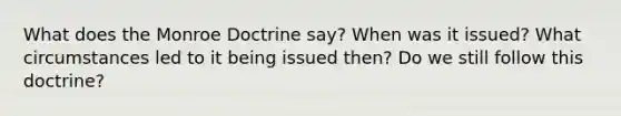 What does the Monroe Doctrine say? When was it issued? What circumstances led to it being issued then? Do we still follow this doctrine?