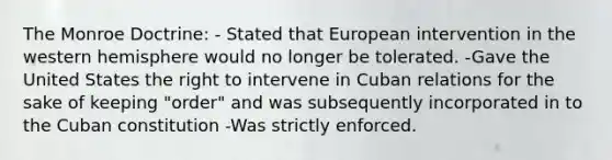 The Monroe Doctrine: - Stated that European intervention in the western hemisphere would no longer be tolerated. -Gave the United States the right to intervene in Cuban relations for the sake of keeping "order" and was subsequently incorporated in to the Cuban constitution -Was strictly enforced.