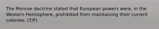 The Monroe doctrine stated that European powers were, in the Western Hemisphere, prohibited from maintaining their current colonies. (T/F)