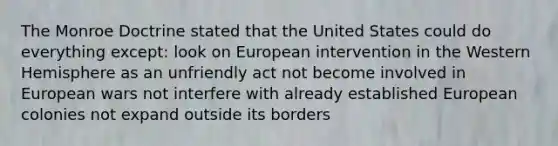 The Monroe Doctrine stated that the United States could do everything except: look on European intervention in the Western Hemisphere as an unfriendly act not become involved in European wars not interfere with already established European colonies not expand outside its borders