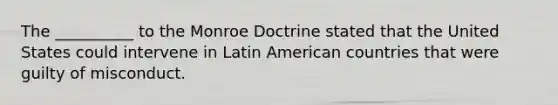 The __________ to the Monroe Doctrine stated that the United States could intervene in Latin American countries that were guilty of misconduct.