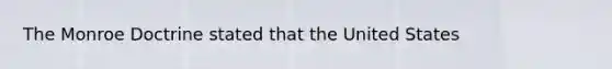 The Monroe Doctrine stated that the United States