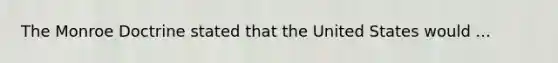 The Monroe Doctrine stated that the United States would ...