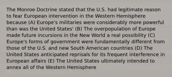 The Monroe Doctrine stated that the U.S. had legitimate reason to fear European intervention in the Western Hemisphere because (A) Europe's militaries were considerably more powerful than was the United States' (B) The overpopulation of Europe made future incursions in the New World a real possibility (C) Europe's forms of government were fundamentally different from those of the U.S. and new South American countries (D) The United States anticipated reprisals for its frequent interference in European affairs (E) The United States ultimately intended to annex all of the Western Hemisphere