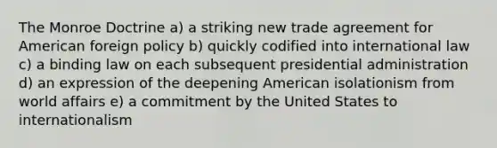 The Monroe Doctrine a) a striking new trade agreement for American foreign policy b) quickly codified into international law c) a binding law on each subsequent presidential administration d) an expression of the deepening American isolationism from world affairs e) a commitment by the United States to internationalism