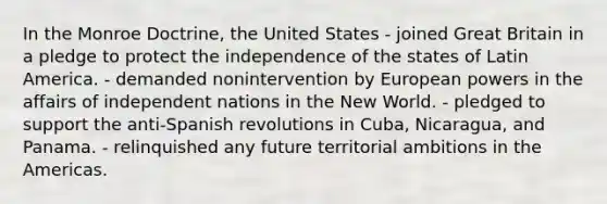 In the Monroe Doctrine, the United States - joined Great Britain in a pledge to protect the independence of the states of Latin America. - demanded nonintervention by European powers in the affairs of independent nations in the New World. - pledged to support the anti-Spanish revolutions in Cuba, Nicaragua, and Panama. - relinquished any future territorial ambitions in the Americas.