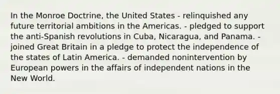 In the Monroe Doctrine, the United States - relinquished any future territorial ambitions in the Americas. - pledged to support the anti-Spanish revolutions in Cuba, Nicaragua, and Panama. - joined Great Britain in a pledge to protect the independence of the states of Latin America. - demanded nonintervention by European powers in the affairs of independent nations in the New World.