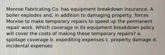 Monroe Fabricating Co. has equipment breakdown insurance. A boiler explodes and, in addition to damaging property, forces Monroe to make temporary repairs to speed up the permanent repair work. Which coverage in its equipment breakdown policy will cover the costs of making these temporary repairs? a. spoilage coverage b. expediting expenses c. property damage d. incidental expenses