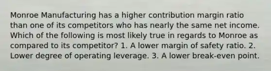 Monroe Manufacturing has a higher contribution margin ratio than one of its competitors who has nearly the same net income. Which of the following is most likely true in regards to Monroe as compared to its competitor? 1. A lower margin of safety ratio. 2. Lower degree of operating leverage. 3. A lower break-even point.