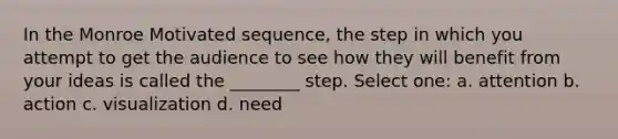 In the Monroe Motivated sequence, the step in which you attempt to get the audience to see how they will benefit from your ideas is called the ________ step. Select one: a. attention b. action c. visualization d. need