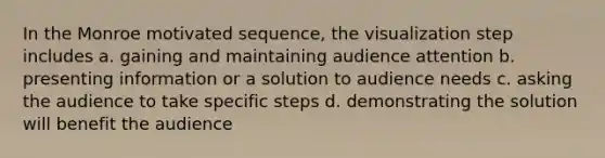 In the Monroe motivated sequence, the visualization step includes a. gaining and maintaining audience attention b. presenting information or a solution to audience needs c. asking the audience to take specific steps d. demonstrating the solution will benefit the audience