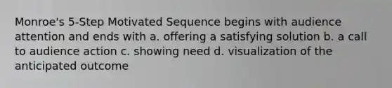 Monroe's 5-Step Motivated Sequence begins with audience attention and ends with a. offering a satisfying solution b. a call to audience action c. showing need d. visualization of the anticipated outcome